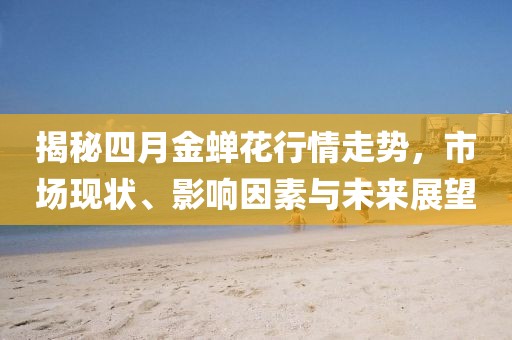 揭秘四月金蝉花行情走势，市场现状、影响因素与未来展望