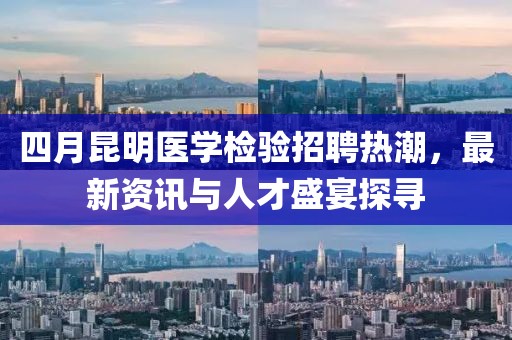 四月昆明医学检验招聘热潮，最新资讯与人才盛宴探寻