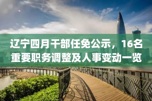 辽宁四月干部任免公示，16名重要职务调整及人事变动一览