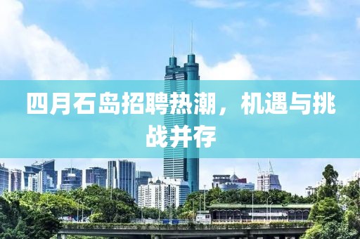 四月石岛招聘热潮，机遇与挑战并存