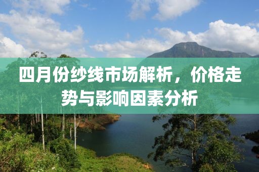四月份纱线市场解析，价格走势与影响因素分析