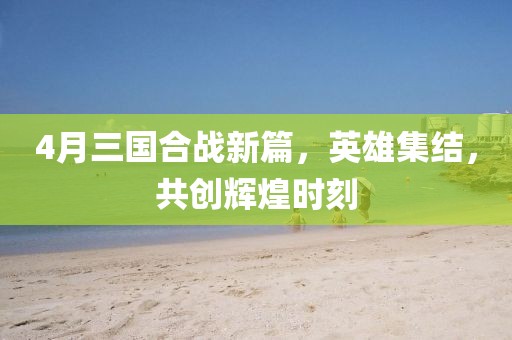 4月三国合战新篇，英雄集结，共创辉煌时刻