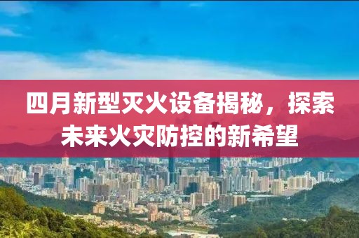 四月新型灭火设备揭秘，探索未来火灾防控的新希望