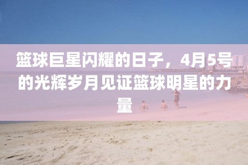 篮球巨星闪耀的日子，4月5号的光辉岁月见证篮球明星的力量