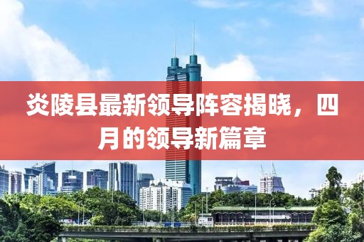 炎陵县最新领导阵容揭晓，四月的领导新篇章