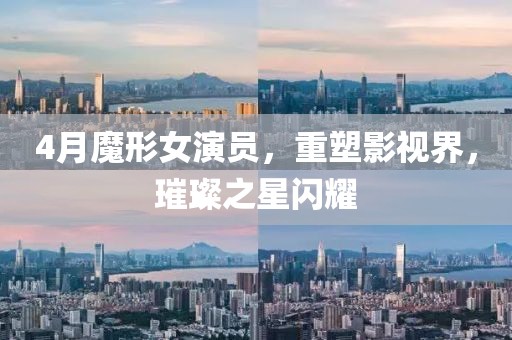 4月魔形女演员，重塑影视界，璀璨之星闪耀