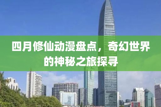 四月修仙动漫盘点，奇幻世界的神秘之旅探寻