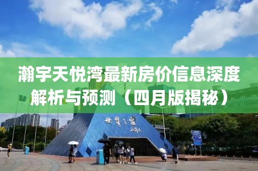 瀚宇天悦湾最新房价信息深度解析与预测（四月版揭秘）