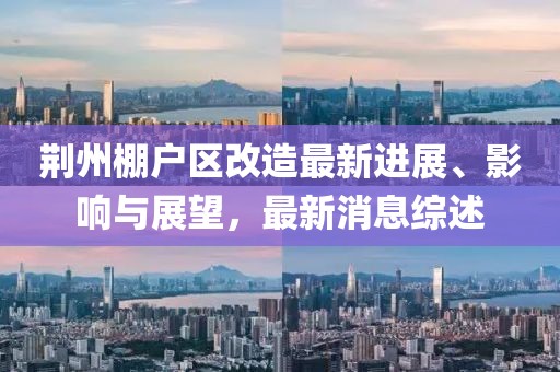 荆州棚户区改造最新进展、影响与展望，最新消息综述