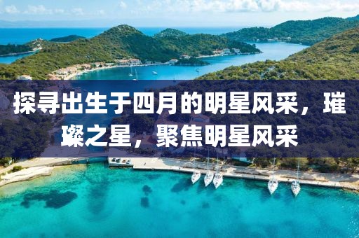 探寻出生于四月的明星风采，璀璨之星，聚焦明星风采