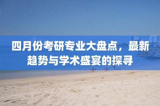 四月份考研专业大盘点，最新趋势与学术盛宴的探寻