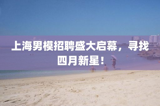 上海男模招聘盛大启幕，寻找四月新星！