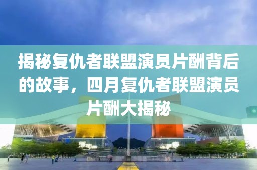 揭秘复仇者联盟演员片酬背后的故事，四月复仇者联盟演员片酬大揭秘
