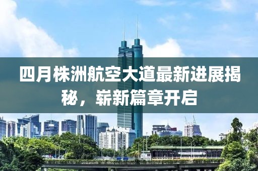 四月株洲航空大道最新进展揭秘，崭新篇章开启