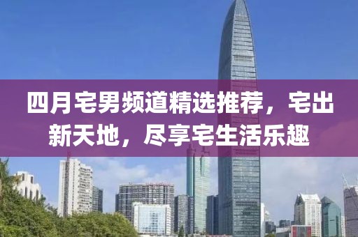 四月宅男频道精选推荐，宅出新天地，尽享宅生活乐趣
