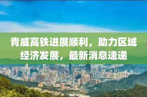 青威高铁进展顺利，助力区域经济发展，最新消息速递