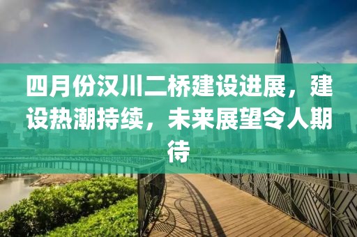四月份汉川二桥建设进展，建设热潮持续，未来展望令人期待