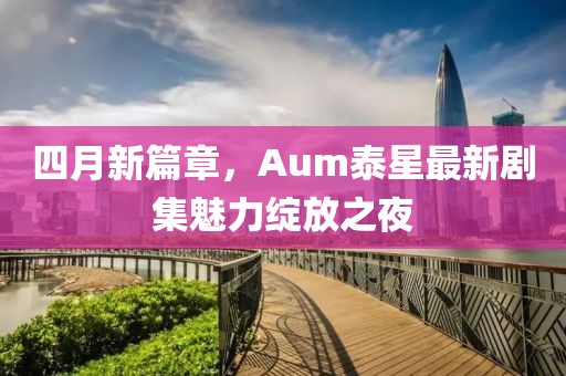 四月新篇章，Aum泰星最新剧集魅力绽放之夜