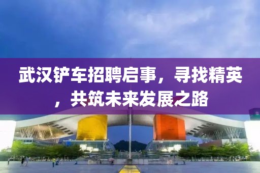 武汉铲车招聘启事，寻找精英，共筑未来发展之路