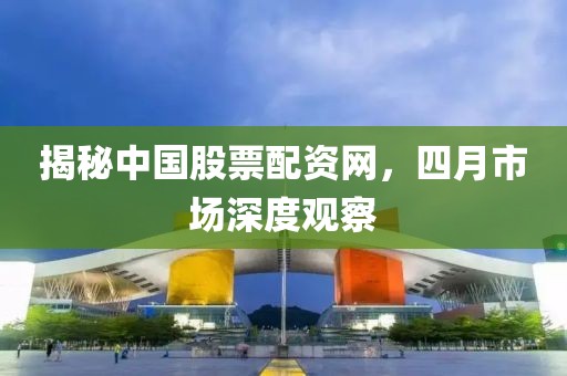 揭秘中国股票配资网，四月市场深度观察