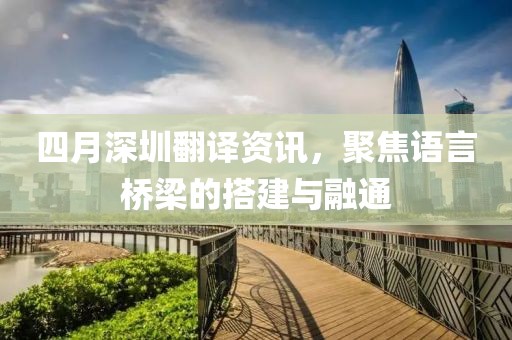 四月深圳翻译资讯，聚焦语言桥梁的搭建与融通