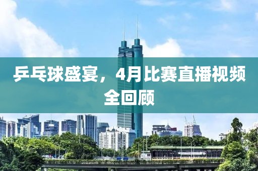 乒乓球盛宴，4月比赛直播视频全回顾