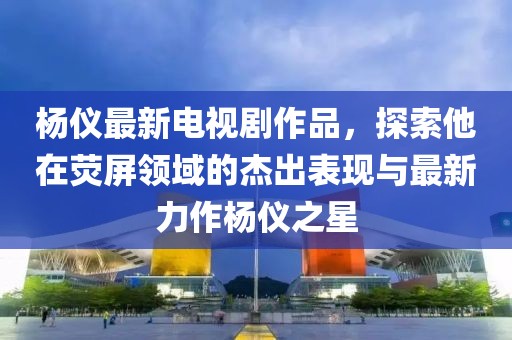 杨仪最新电视剧作品，探索他在荧屏领域的杰出表现与最新力作杨仪之星