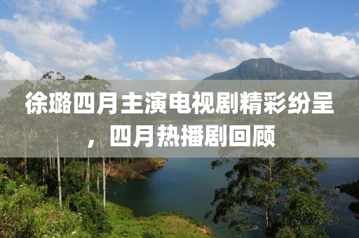 徐璐四月主演电视剧精彩纷呈，四月热播剧回顾
