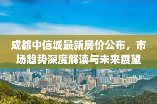 成都中信城最新房价公布，市场趋势深度解读与未来展望