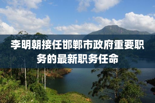 李明朝接任邯郸市政府重要职务的最新职务任命