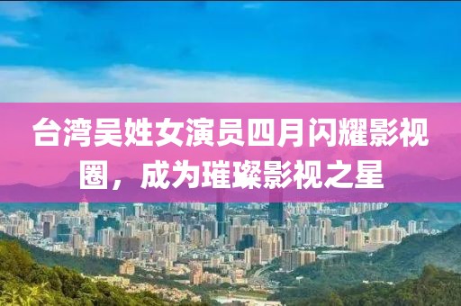 台湾吴姓女演员四月闪耀影视圈，成为璀璨影视之星