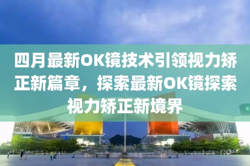 四月最新OK镜技术引领视力矫正新篇章，探索最新OK镜探索视力矫正新境界