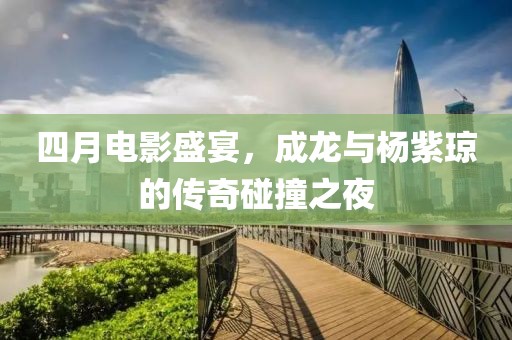 四月电影盛宴，成龙与杨紫琼的传奇碰撞之夜