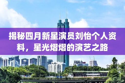 揭秘四月新星演员刘怡个人资料，星光熠熠的演艺之路