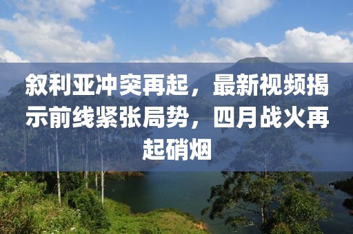 叙利亚冲突再起，最新视频揭示前线紧张局势，四月战火再起硝烟