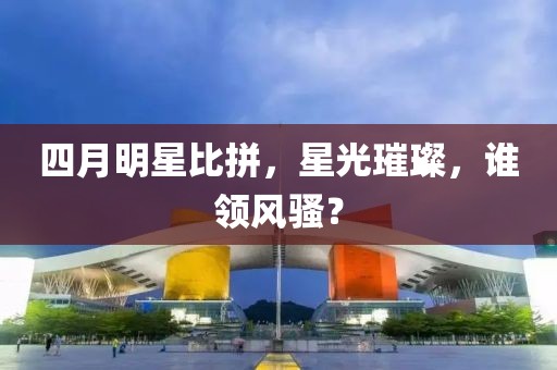 四月明星比拼，星光璀璨，谁领风骚？