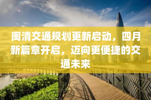 闽清交通规划更新启动，四月新篇章开启，迈向更便捷的交通未来