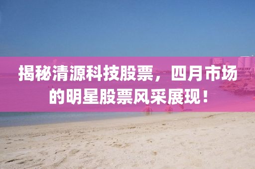 揭秘清源科技股票，四月市场的明星股票风采展现！