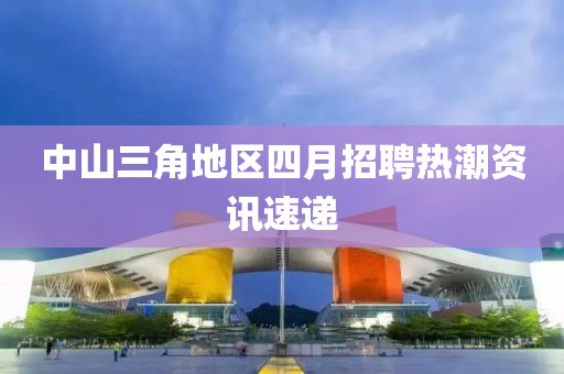 中山三角地区四月招聘热潮资讯速递