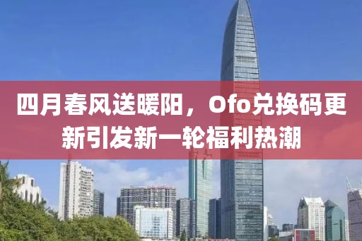 四月春风送暖阳，Ofo兑换码更新引发新一轮福利热潮
