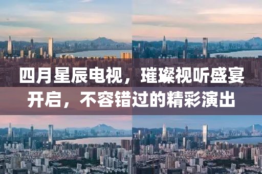 四月星辰电视，璀璨视听盛宴开启，不容错过的精彩演出