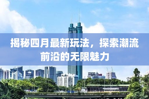 揭秘四月最新玩法，探索潮流前沿的无限魅力