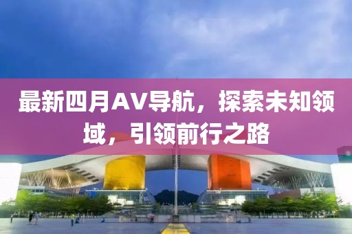 最新四月AV导航，探索未知领域，引领前行之路