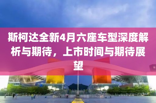 斯柯达全新4月六座车型深度解析与期待，上市时间与期待展望