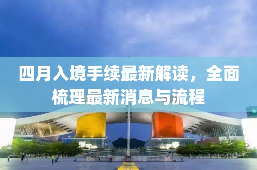 四月入境手续最新解读，全面梳理最新消息与流程