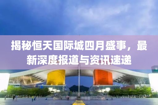 揭秘恒天国际城四月盛事，最新深度报道与资讯速递