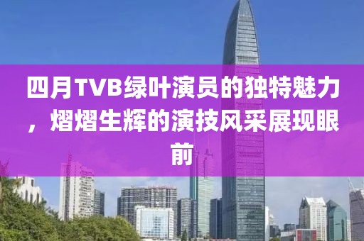 四月TVB绿叶演员的独特魅力，熠熠生辉的演技风采展现眼前