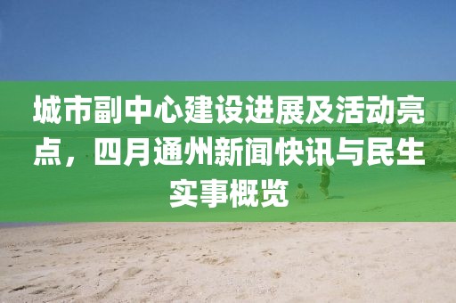 城市副中心建设进展及活动亮点，四月通州新闻快讯与民生实事概览