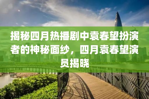 揭秘四月热播剧中袁春望扮演者的神秘面纱，四月袁春望演员揭晓