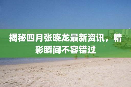 揭秘四月张晓龙最新资讯，精彩瞬间不容错过